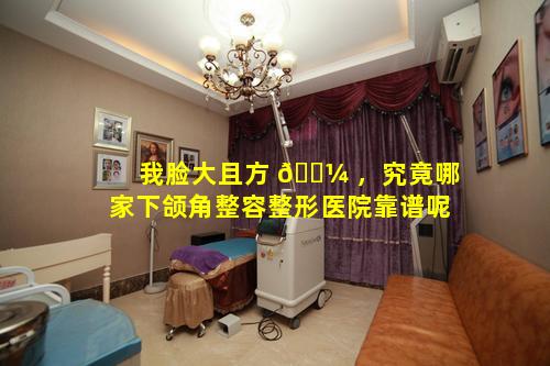 我脸大且方 🌼 ，究竟哪家下颌角整容整形医院靠谱呢